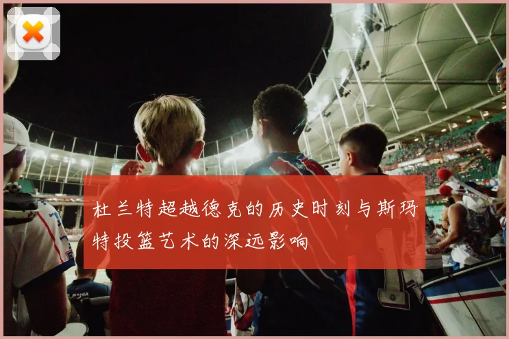 杜兰特超越德克的历史时刻与斯玛特投篮艺术的深远影响