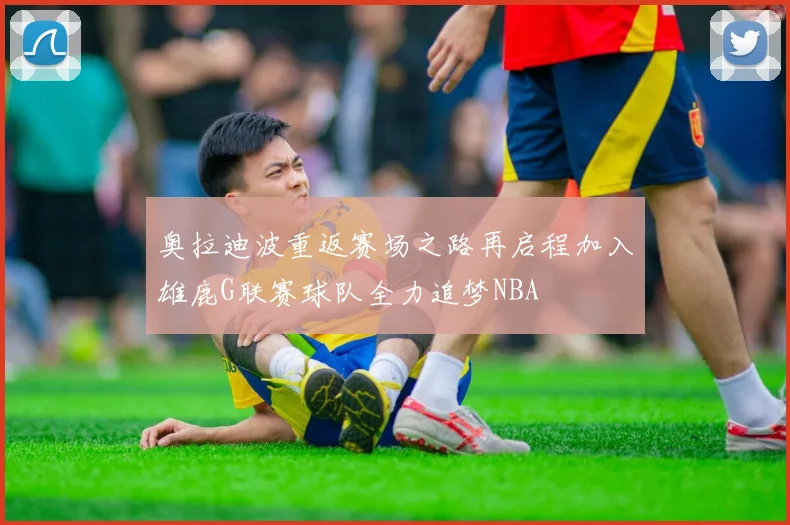 奥拉迪波重返赛场之路再启程加入雄鹿G联赛球队全力追梦NBA