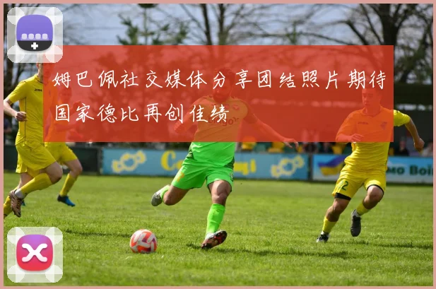 姆巴佩社交媒体分享团结照片期待国家德比再创佳绩
