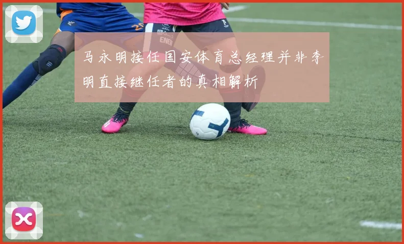 马永明接任国安体育总经理并非李明直接继任者的真相解析