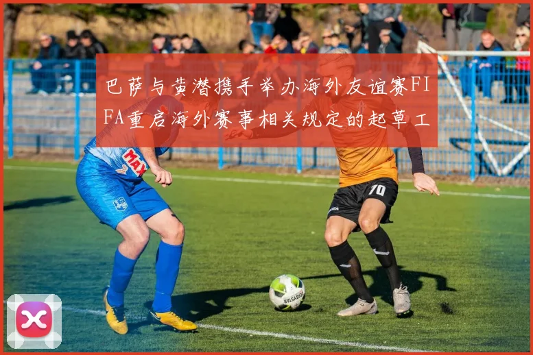 巴萨与黄潜携手举办海外友谊赛FIFA重启海外赛事相关规定的起草工作