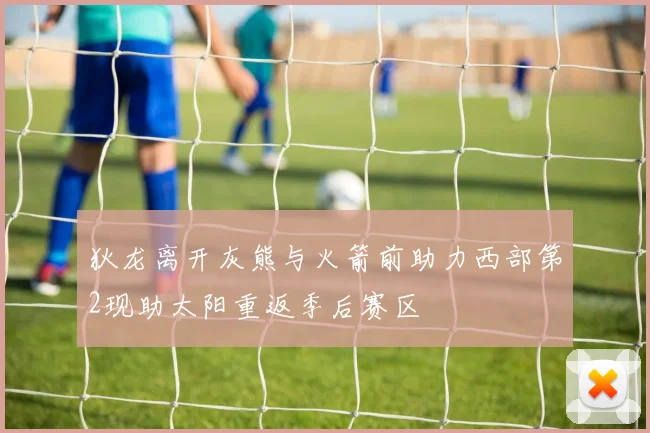 狄龙离开灰熊与火箭前助力西部第2现助太阳重返季后赛区
