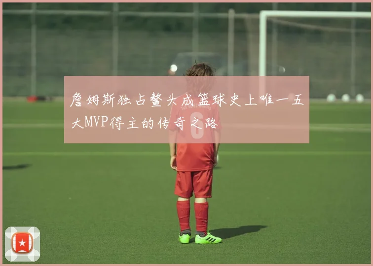 詹姆斯独占鳌头成篮球史上唯一五大MVP得主的传奇之路
