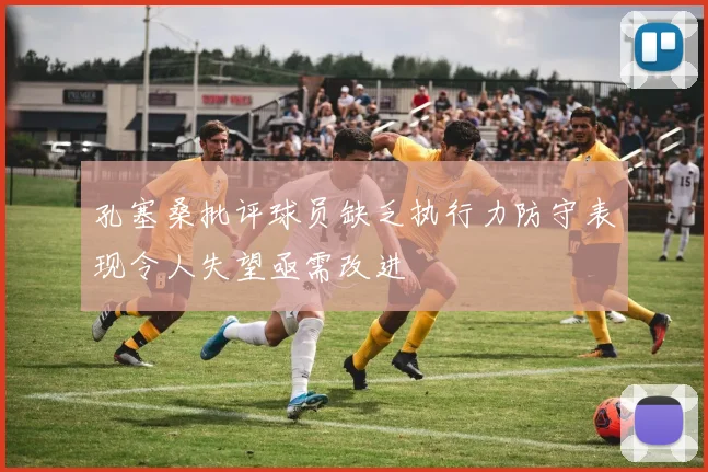 孔塞桑批评球员缺乏执行力防守表现令人失望亟需改进
