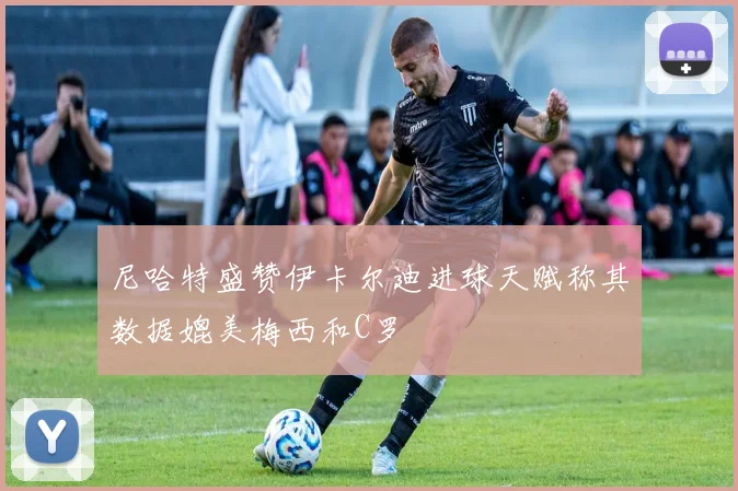 尼哈特盛赞伊卡尔迪进球天赋称其数据媲美梅西和C罗