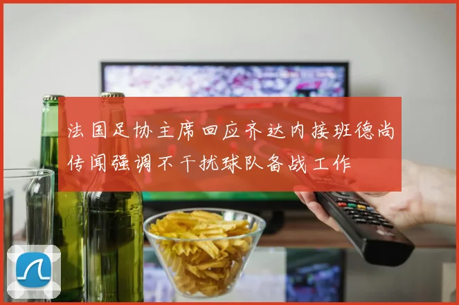 法国足协主席回应齐达内接班德尚传闻强调不干扰球队备战工作