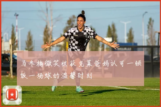 马冬梅微笑收获克莱爸妈认可一顿饭一场球的温馨时刻