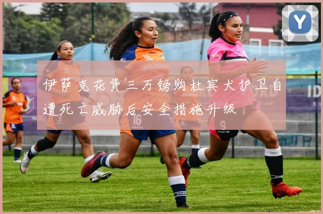 伊萨克花费三万镑购杜宾犬护卫自遭死亡威胁后安全措施升级