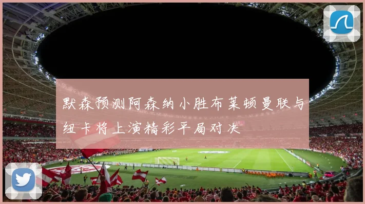 默森预测阿森纳小胜布莱顿曼联与纽卡将上演精彩平局对决