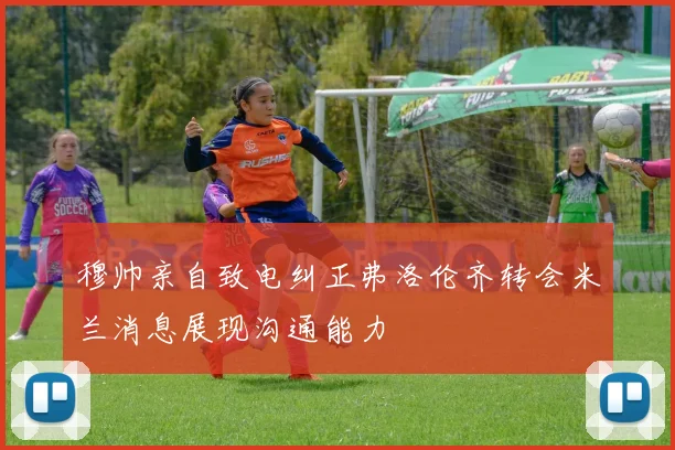 穆帅亲自致电纠正弗洛伦齐转会米兰消息展现沟通能力