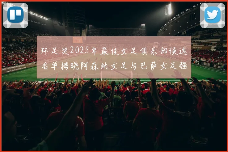 环足奖2025年最佳女足俱乐部候选名单揭晓阿森纳女足与巴萨女足强势领衔