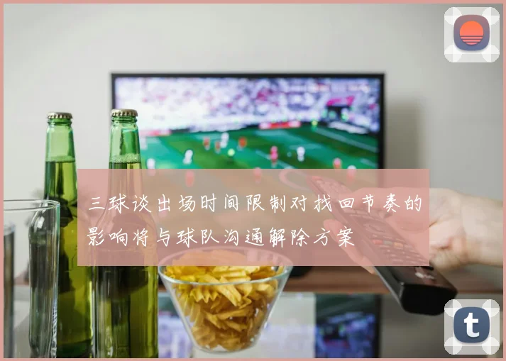 三球谈出场时间限制对找回节奏的影响将与球队沟通解除方案