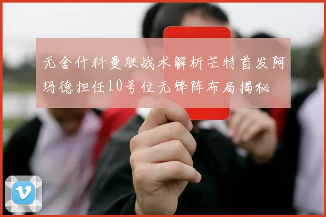 无舍什科曼联战术解析芒特首发阿玛德担任10号位无锋阵布局揭秘