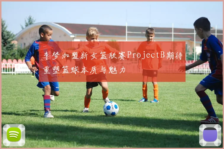 李梦加盟新女篮联赛ProjectB期待重塑篮球本质与魅力