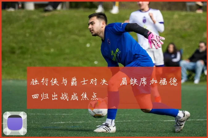 独行侠与爵士对决濃眉缺席加福德回归出战成焦点