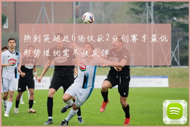 热刺英超近6场仅获2分创赛季最低形势堪忧需尽快反弹
