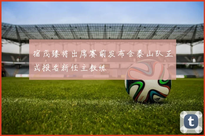 宿茂臻将出席赛前发布会泰山队正式报名新任主教练
