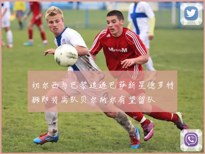 切尔西与巴黎追逐巴萨新星德罗特狮即将离队贝尔纳尔有望留队