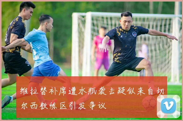 维拉替补席遭水瓶袭击疑似来自切尔西教练区引发争议