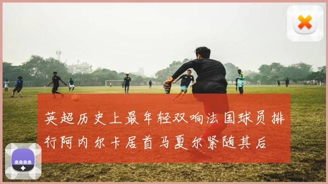 英超历史上最年轻双响法国球员排行阿内尔卡居首马夏尔紧随其后