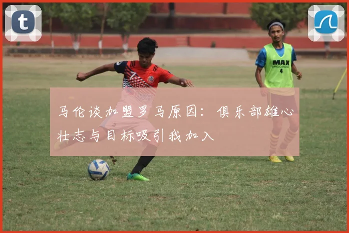 马伦谈加盟罗马原因：俱乐部雄心壮志与目标吸引我加入