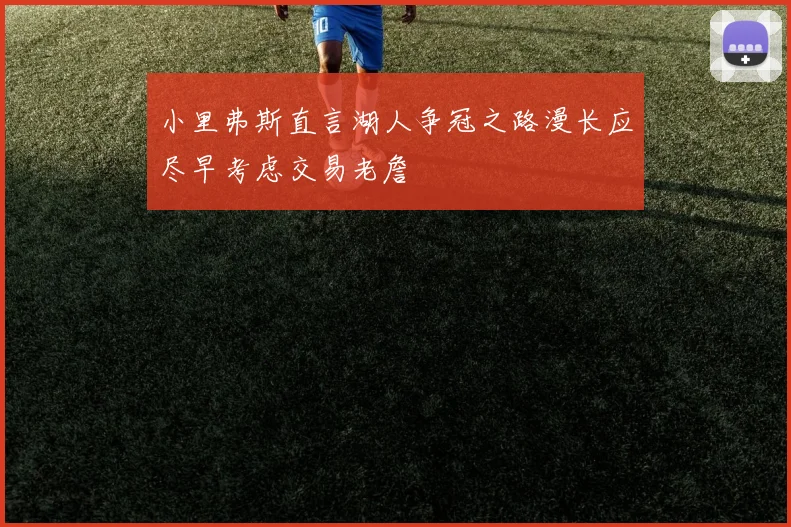 小里弗斯直言湖人争冠之路漫长应尽早考虑交易老詹