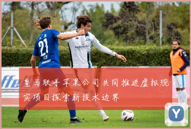 皇马联手苹果公司共同推进虚拟现实项目探索新技术边界