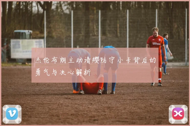 杰伦布朗主动请缨防守小卡背后的勇气与决心解析